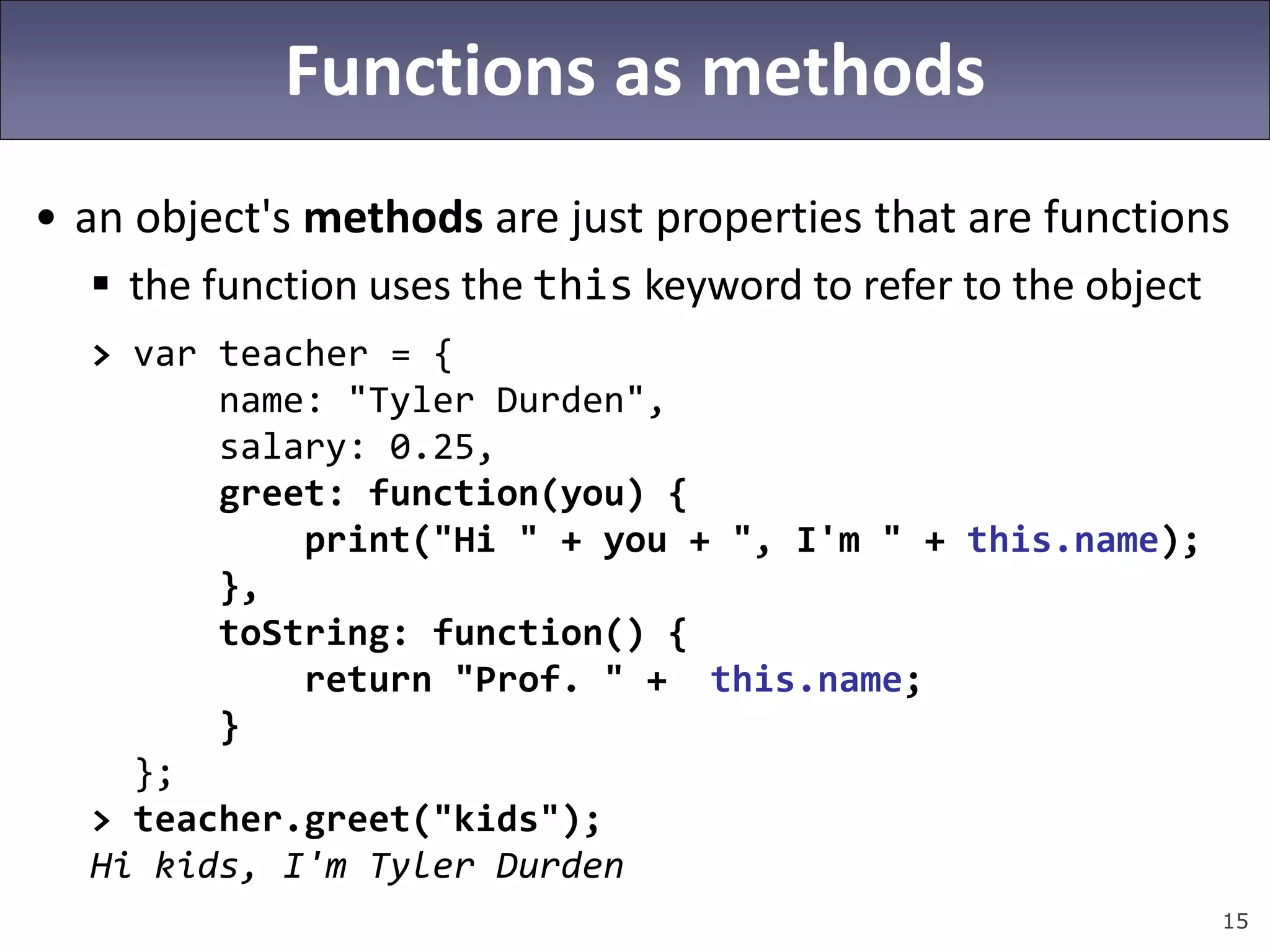 15
Functions as methods
• an object's methods are just properties that are functions
 the function uses the this keyword to refer to the object
> var teacher = {
name: "Tyler Durden",
salary: 0.25,
greet: function(you) {
print("Hi " + you + ", I'm " + this.name);
},
toString: function() {
return "Prof. " + this.name;
}
};
> teacher.greet("kids");
Hi kids, I'm Tyler Durden
 