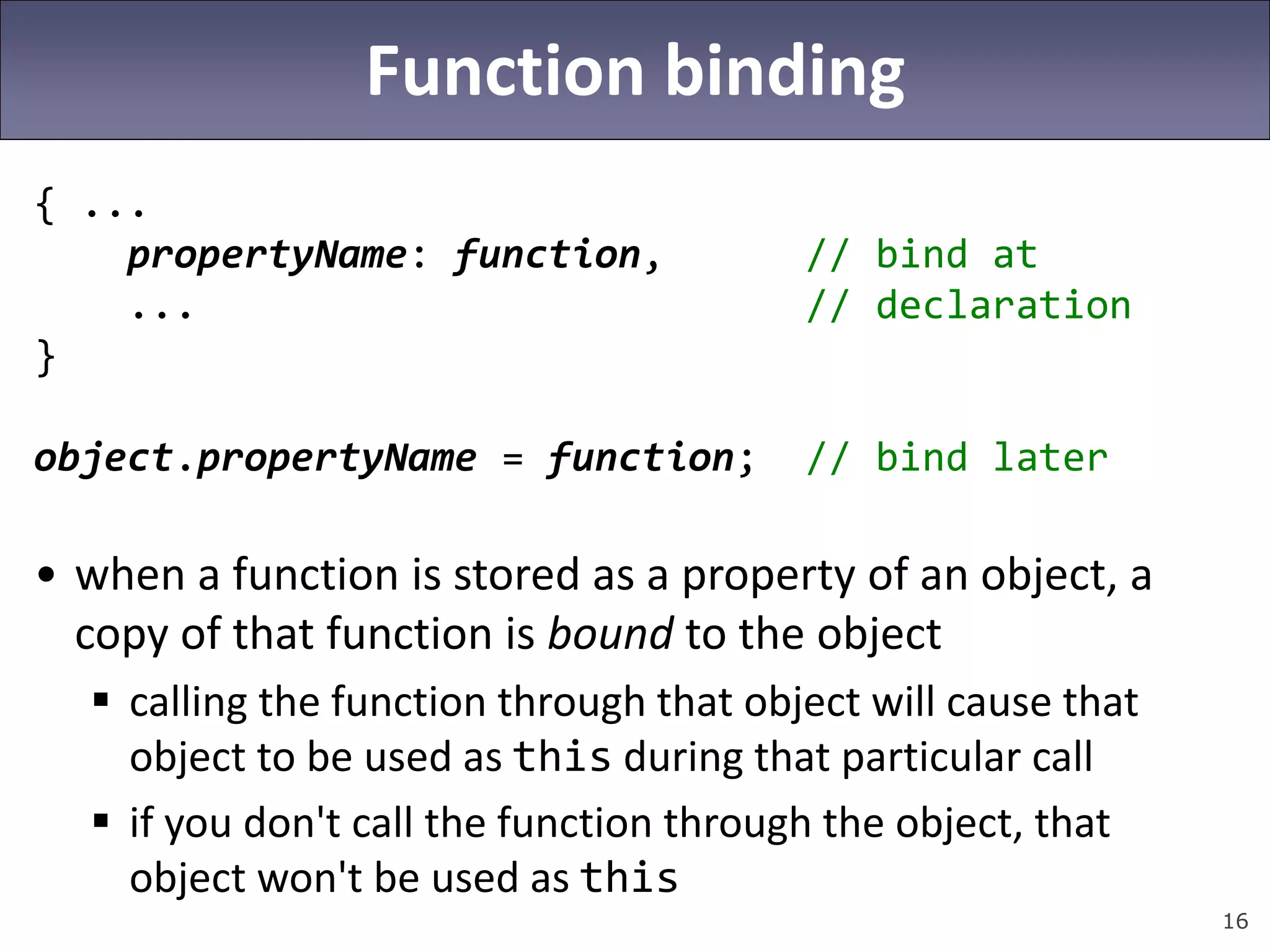 16
Function binding
{ ...
propertyName: function, // bind at
... // declaration
}
object.propertyName = function; // bind later
• when a function is stored as a property of an object, a
copy of that function is bound to the object
 calling the function through that object will cause that
object to be used as this during that particular call
 if you don't call the function through the object, that
object won't be used as this
 