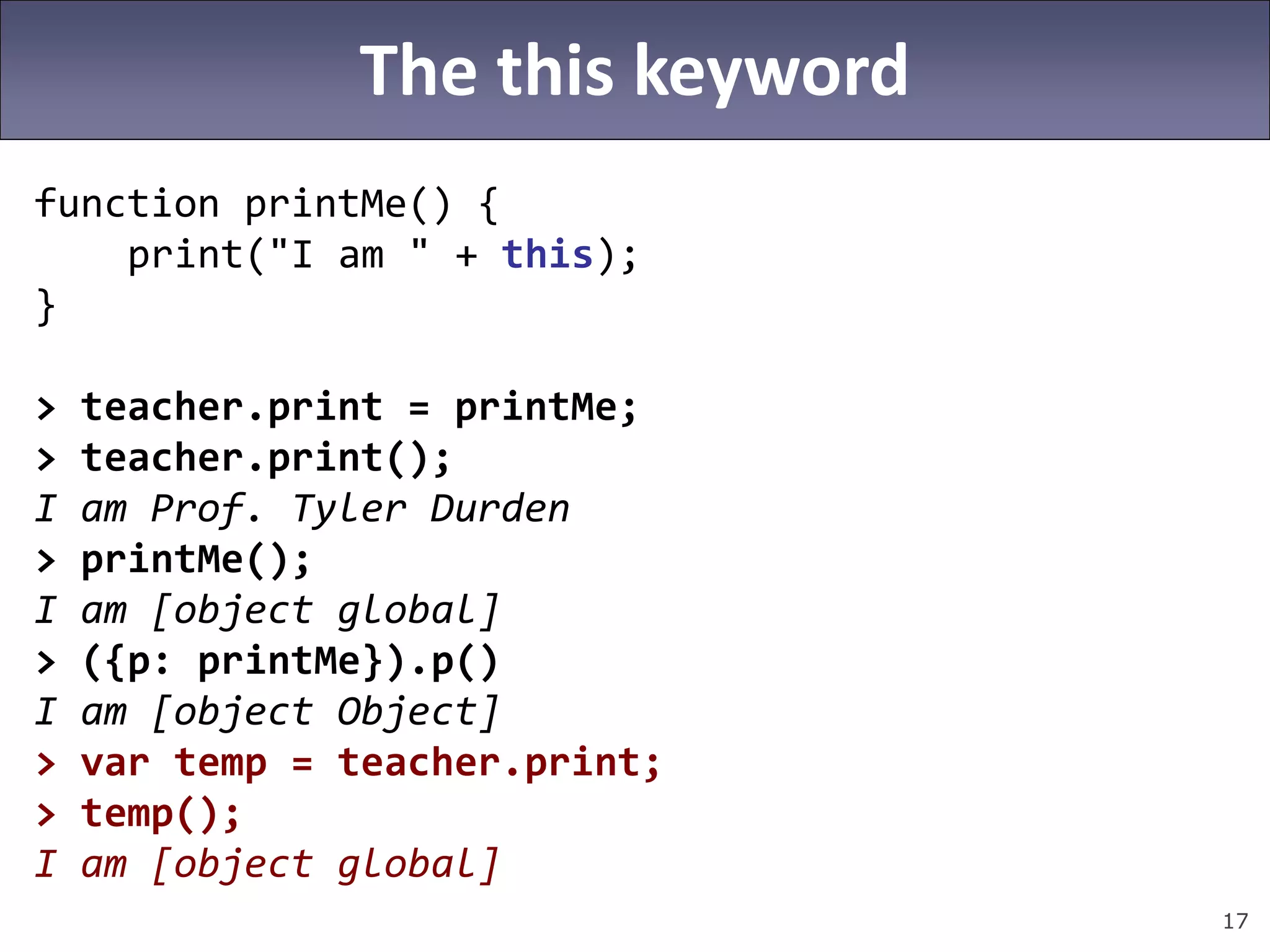 17
The this keyword
function printMe() {
print("I am " + this);
}
> teacher.print = printMe;
> teacher.print();
I am Prof. Tyler Durden
> printMe();
I am [object global]
> ({p: printMe}).p()
I am [object Object]
> var temp = teacher.print;
> temp();
I am [object global]
 