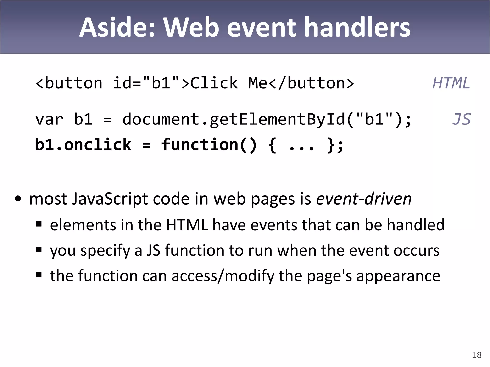 18
Aside: Web event handlers
<button id="b1">Click Me</button> HTML
var b1 = document.getElementById("b1"); JS
b1.onclick = function() { ... };
• most JavaScript code in web pages is event-driven
 elements in the HTML have events that can be handled
 you specify a JS function to run when the event occurs
 the function can access/modify the page's appearance
 