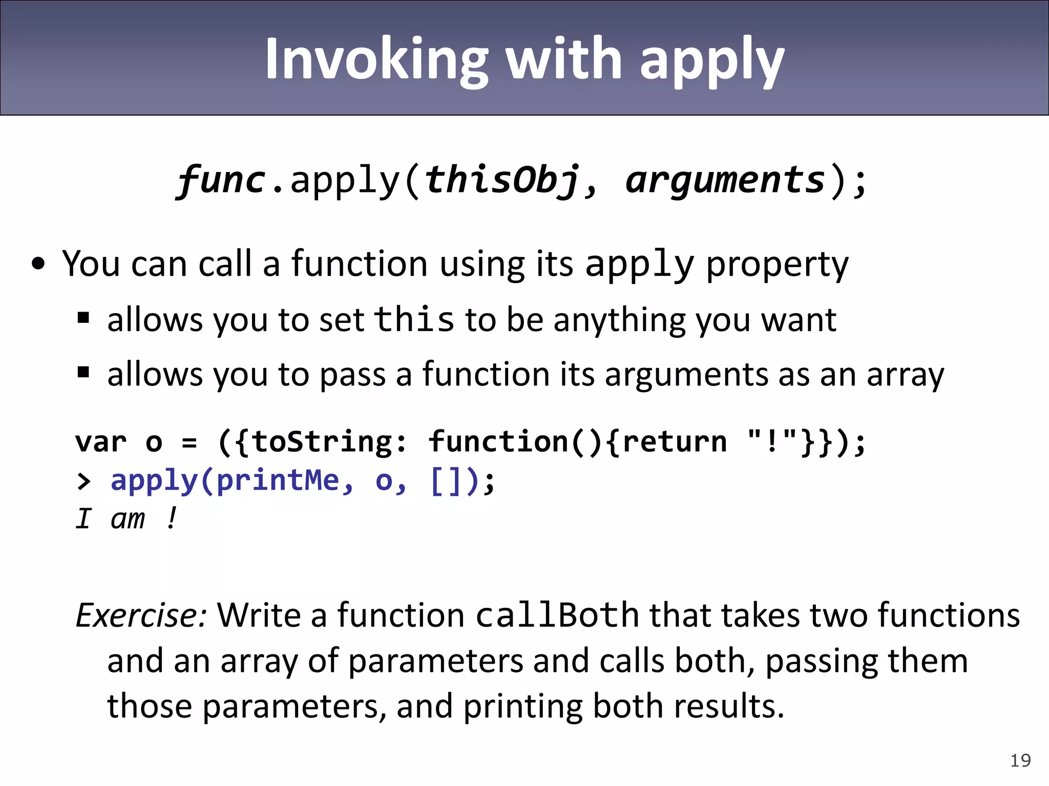 19
Invoking with apply
func.apply(thisObj, arguments);
• You can call a function using its apply property
 allows you to set this to be anything you want
 allows you to pass a function its arguments as an array
var o = ({toString: function(){return "!"}});
> apply(printMe, o, []);
I am !
Exercise: Write a function callBoth that takes two functions
and an array of parameters and calls both, passing them
those parameters, and printing both results.
 