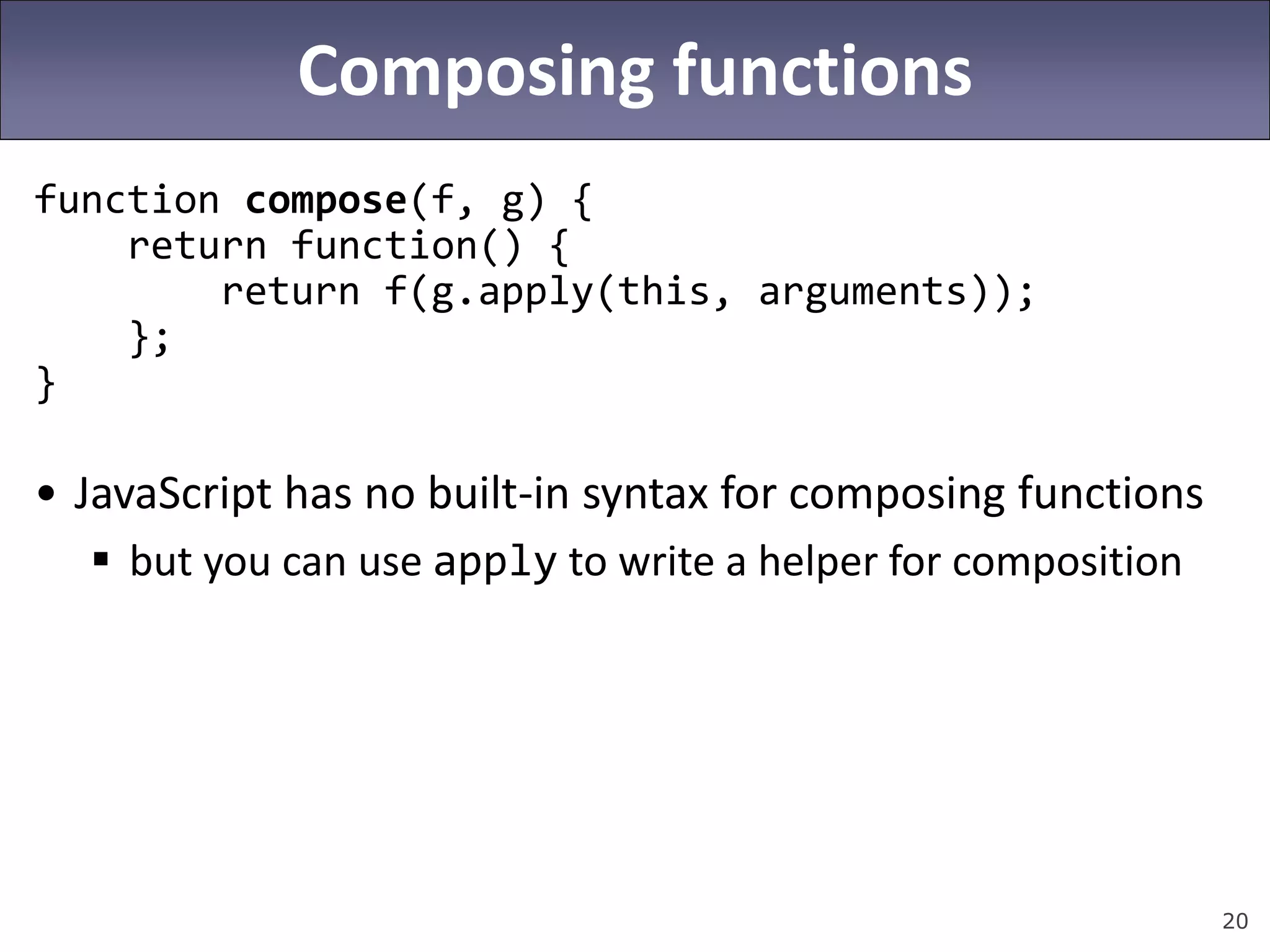 20
Composing functions
function compose(f, g) {
return function() {
return f(g.apply(this, arguments));
};
}
• JavaScript has no built-in syntax for composing functions
 but you can use apply to write a helper for composition
 