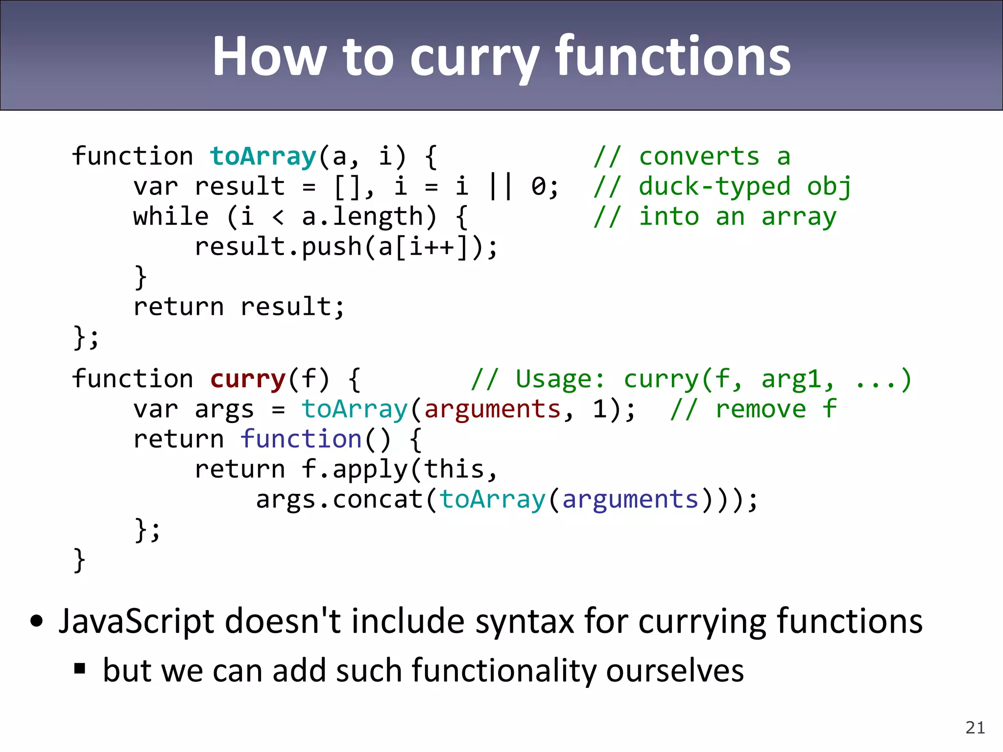 21
How to curry functions
function toArray(a, i) { // converts a
var result = [], i = i || 0; // duck-typed obj
while (i < a.length) { // into an array
result.push(a[i++]);
}
return result;
};
function curry(f) { // Usage: curry(f, arg1, ...)
var args = toArray(arguments, 1); // remove f
return function() {
return f.apply(this,
args.concat(toArray(arguments)));
};
}
• JavaScript doesn't include syntax for currying functions
 but we can add such functionality ourselves
 