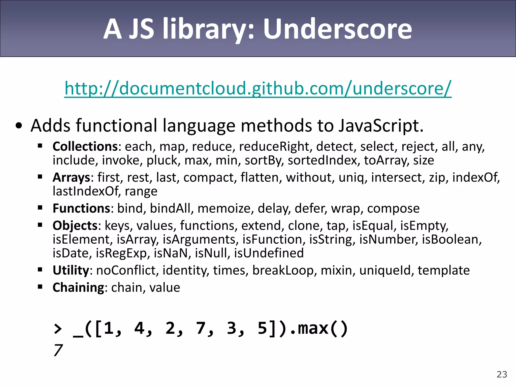 23
A JS library: Underscore
http://documentcloud.github.com/underscore/
• Adds functional language methods to JavaScript.
 Collections: each, map, reduce, reduceRight, detect, select, reject, all, any,
include, invoke, pluck, max, min, sortBy, sortedIndex, toArray, size
 Arrays: first, rest, last, compact, flatten, without, uniq, intersect, zip, indexOf,
lastIndexOf, range
 Functions: bind, bindAll, memoize, delay, defer, wrap, compose
 Objects: keys, values, functions, extend, clone, tap, isEqual, isEmpty,
isElement, isArray, isArguments, isFunction, isString, isNumber, isBoolean,
isDate, isRegExp, isNaN, isNull, isUndefined
 Utility: noConflict, identity, times, breakLoop, mixin, uniqueId, template
 Chaining: chain, value
> _([1, 4, 2, 7, 3, 5]).max()
7
 