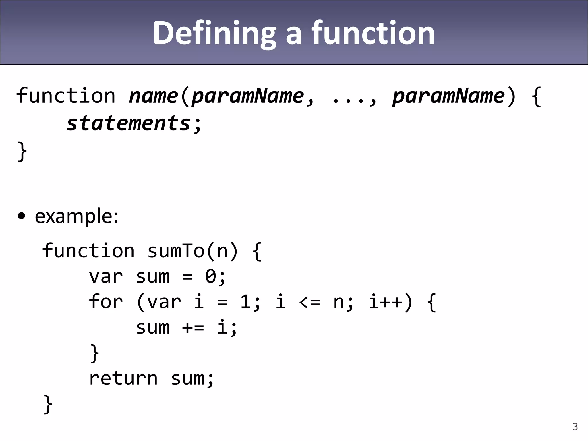 3
Defining a function
function name(paramName, ..., paramName) {
statements;
}
• example:
function sumTo(n) {
var sum = 0;
for (var i = 1; i <= n; i++) {
sum += i;
}
return sum;
}
 
