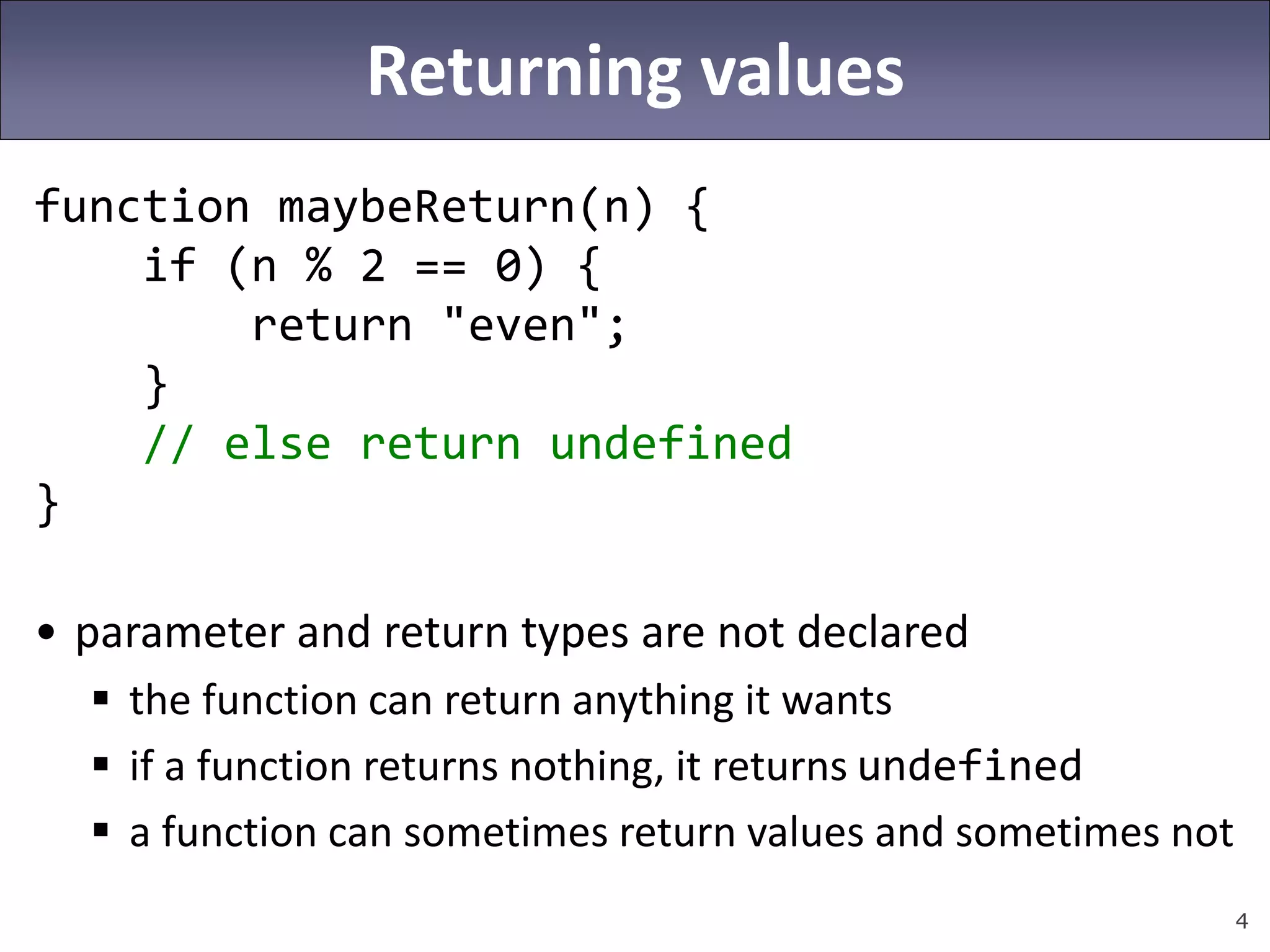 4
Returning values
function maybeReturn(n) {
if (n % 2 == 0) {
return "even";
}
// else return undefined
}
• parameter and return types are not declared
 the function can return anything it wants
 if a function returns nothing, it returns undefined
 a function can sometimes return values and sometimes not
 
