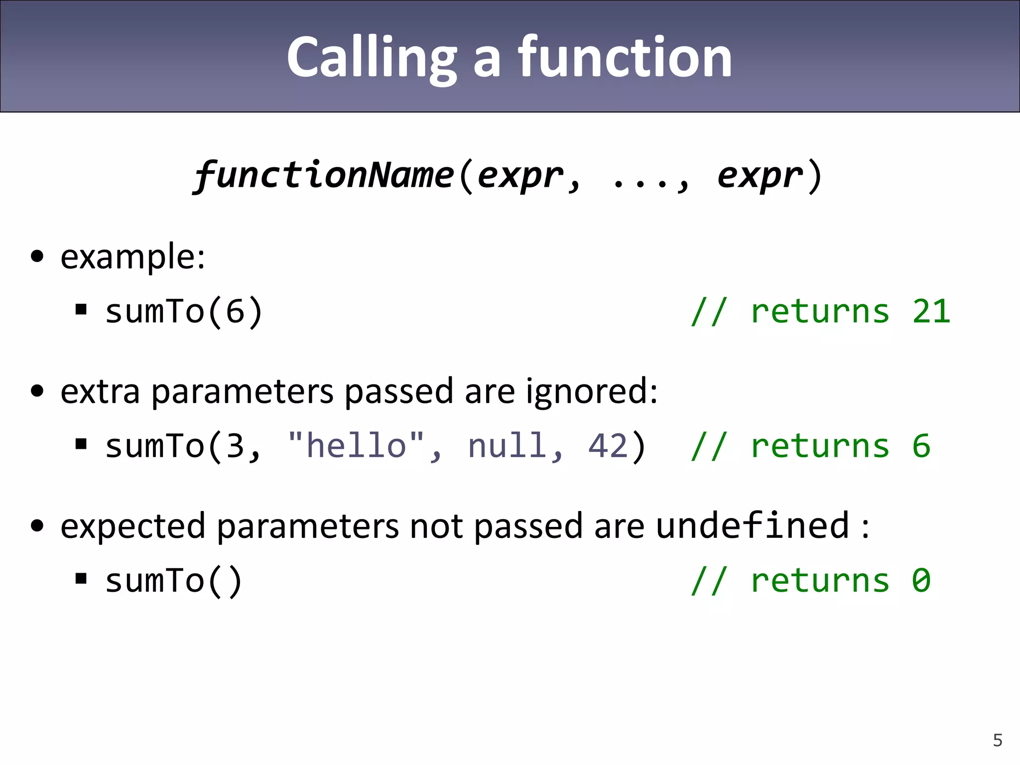 5
Calling a function
functionName(expr, ..., expr)
• example:
 sumTo(6) // returns 21
• extra parameters passed are ignored:
 sumTo(3, "hello", null, 42) // returns 6
• expected parameters not passed are undefined :
 sumTo() // returns 0
 