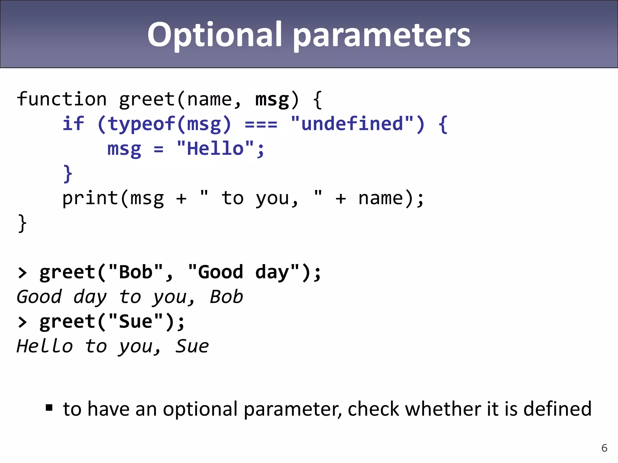 6
Optional parameters
function greet(name, msg) {
if (typeof(msg) === "undefined") {
msg = "Hello";
}
print(msg + " to you, " + name);
}
> greet("Bob", "Good day");
Good day to you, Bob
> greet("Sue");
Hello to you, Sue
 to have an optional parameter, check whether it is defined
 