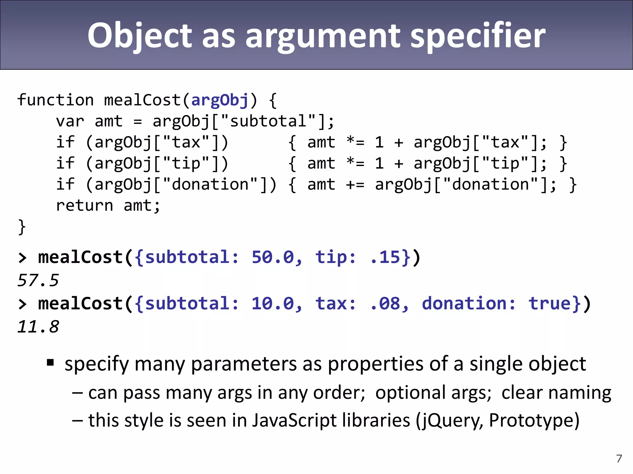 7
Object as argument specifier
function mealCost(argObj) {
var amt = argObj["subtotal"];
if (argObj["tax"]) { amt *= 1 + argObj["tax"]; }
if (argObj["tip"]) { amt *= 1 + argObj["tip"]; }
if (argObj["donation"]) { amt += argObj["donation"]; }
return amt;
}
> mealCost({subtotal: 50.0, tip: .15})
57.5
> mealCost({subtotal: 10.0, tax: .08, donation: true})
11.8
 specify many parameters as properties of a single object
– can pass many args in any order; optional args; clear naming
– this style is seen in JavaScript libraries (jQuery, Prototype)
 