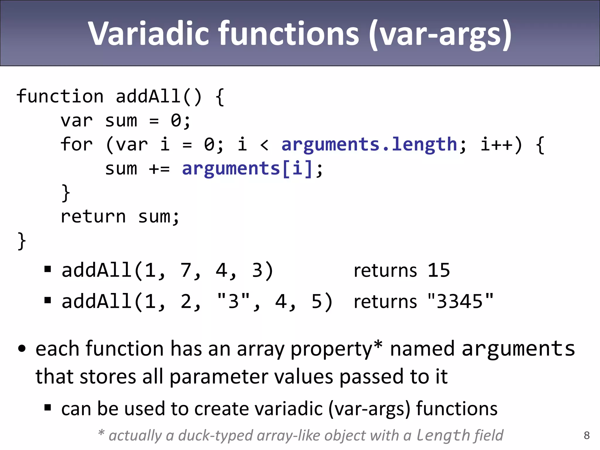 8
Variadic functions (var-args)
function addAll() {
var sum = 0;
for (var i = 0; i < arguments.length; i++) {
sum += arguments[i];
}
return sum;
}
 addAll(1, 7, 4, 3) returns 15
 addAll(1, 2, "3", 4, 5) returns "3345"
• each function has an array property* named arguments
that stores all parameter values passed to it
 can be used to create variadic (var-args) functions
* actually a duck-typed array-like object with a length field
 