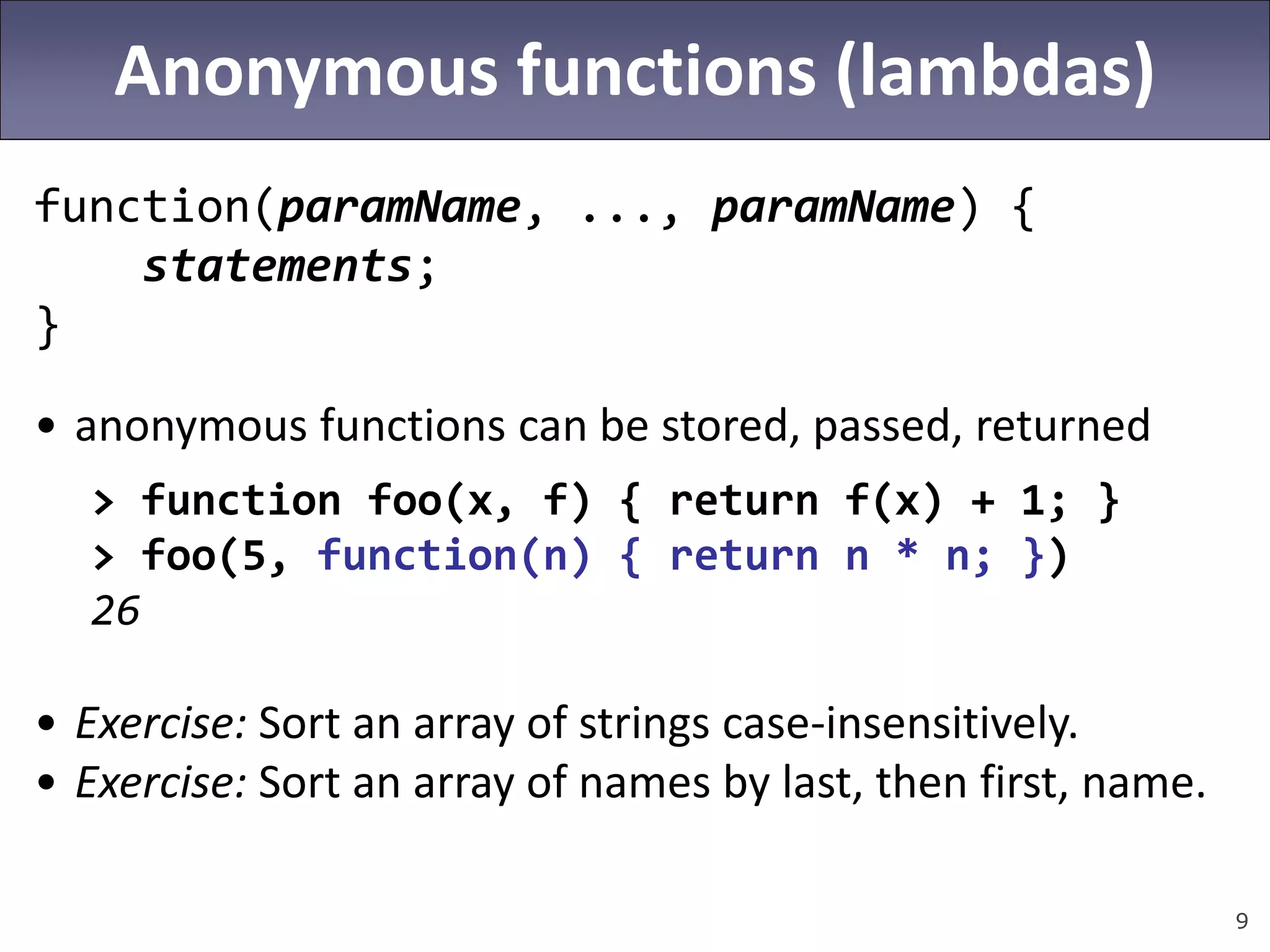 9
Anonymous functions (lambdas)
function(paramName, ..., paramName) {
statements;
}
• anonymous functions can be stored, passed, returned
> function foo(x, f) { return f(x) + 1; }
> foo(5, function(n) { return n * n; })
26
• Exercise: Sort an array of strings case-insensitively.
• Exercise: Sort an array of names by last, then first, name.
 