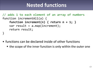 13
Nested functions
// adds 1 to each element of an array of numbers
function incrementAll(a) {
function increment(n) { return n + 1; }
var result = a.map(increment);
return result;
}
• functions can be declared inside of other functions
 the scope of the inner function is only within the outer one
 
