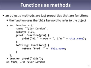 15
Functions as methods
• an object's methods are just properties that are functions
 the function uses the this keyword to refer to the object
> var teacher = {
name: "Tyler Durden",
salary: 0.25,
greet: function(you) {
print("Hi " + you + ", I'm " + this.name);
},
toString: function() {
return "Prof. " + this.name;
}
};
> teacher.greet("kids");
Hi kids, I'm Tyler Durden
 