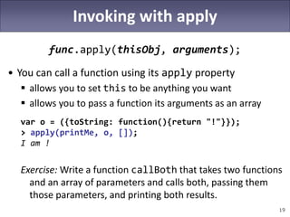 19
Invoking with apply
func.apply(thisObj, arguments);
• You can call a function using its apply property
 allows you to set this to be anything you want
 allows you to pass a function its arguments as an array
var o = ({toString: function(){return "!"}});
> apply(printMe, o, []);
I am !
Exercise: Write a function callBoth that takes two functions
and an array of parameters and calls both, passing them
those parameters, and printing both results.
 