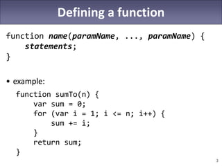 3
Defining a function
function name(paramName, ..., paramName) {
statements;
}
• example:
function sumTo(n) {
var sum = 0;
for (var i = 1; i <= n; i++) {
sum += i;
}
return sum;
}
 