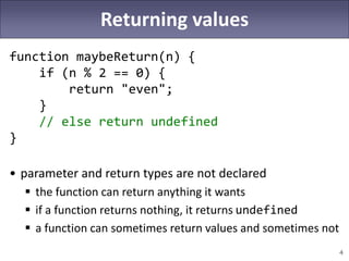 4
Returning values
function maybeReturn(n) {
if (n % 2 == 0) {
return "even";
}
// else return undefined
}
• parameter and return types are not declared
 the function can return anything it wants
 if a function returns nothing, it returns undefined
 a function can sometimes return values and sometimes not
 