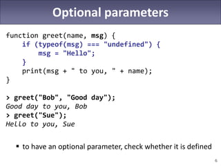 6
Optional parameters
function greet(name, msg) {
if (typeof(msg) === "undefined") {
msg = "Hello";
}
print(msg + " to you, " + name);
}
> greet("Bob", "Good day");
Good day to you, Bob
> greet("Sue");
Hello to you, Sue
 to have an optional parameter, check whether it is defined
 