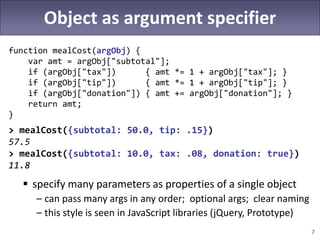 7
Object as argument specifier
function mealCost(argObj) {
var amt = argObj["subtotal"];
if (argObj["tax"]) { amt *= 1 + argObj["tax"]; }
if (argObj["tip"]) { amt *= 1 + argObj["tip"]; }
if (argObj["donation"]) { amt += argObj["donation"]; }
return amt;
}
> mealCost({subtotal: 50.0, tip: .15})
57.5
> mealCost({subtotal: 10.0, tax: .08, donation: true})
11.8
 specify many parameters as properties of a single object
– can pass many args in any order; optional args; clear naming
– this style is seen in JavaScript libraries (jQuery, Prototype)
 