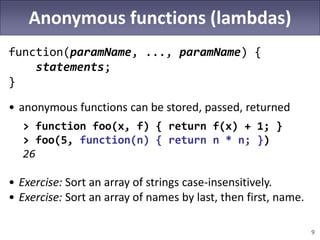 9
Anonymous functions (lambdas)
function(paramName, ..., paramName) {
statements;
}
• anonymous functions can be stored, passed, returned
> function foo(x, f) { return f(x) + 1; }
> foo(5, function(n) { return n * n; })
26
• Exercise: Sort an array of strings case-insensitively.
• Exercise: Sort an array of names by last, then first, name.
 