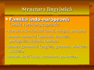 Structura lingvisticăStructura lingvistică
 Familia indo-europeanăFamilia indo-europeană
(3mild.vorbitori),cuprinde:(3mild.vorbitori),cuprinde:
-- ramura indo-iraniană (hindi, bengali, persana)ramura indo-iraniană (hindi, bengali, persana)
- ramura romanică (spaniola, franceza,- ramura romanică (spaniola, franceza,
portugheza, italiana, româna)portugheza, italiana, româna)
- ramura germanică (engleza, germana, olandeza,- ramura germanică (engleza, germana, olandeza,
suedeza)suedeza)
- ramura slavă (rusa, ucrainiana, poloneza)- ramura slavă (rusa, ucrainiana, poloneza)
 