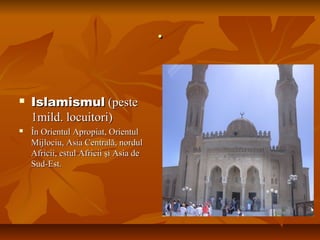 ..
 IslamismulIslamismul (peste(peste
1mild. locuitori)1mild. locuitori)
 În Orientul Apropiat, OrientulÎn Orientul Apropiat, Orientul
Mijlociu, Asia Centrală, nordulMijlociu, Asia Centrală, nordul
Africii, estul Africii şi Asia deAfricii, estul Africii şi Asia de
Sud-Est.Sud-Est.
 