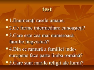 testtest
 1.Enumera1.Enumeraţi rasele umane.ţi rasele umane.
 2.Ce forme intermediare cunoaşteţi?2.Ce forme intermediare cunoaşteţi?
 3.Care este cea mai numeroasă3.Care este cea mai numeroasă
familie lingvistică?familie lingvistică?
 4.Din ce ramură a familiei indo-4.Din ce ramură a familiei indo-
europene face parte limba română?europene face parte limba română?
 5.Care sunt marile religii ale lumii?5.Care sunt marile religii ale lumii?
 