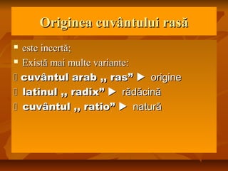 Originea cuvântului rasăOriginea cuvântului rasă
 esteeste incertincertă;ă;
 Există mai multe variante:Există mai multe variante:
 cuvântul arab ,, rascuvântul arab ,, ras”” origineorigine
latinul ,, radixlatinul ,, radix”” rădăcinărădăcină
cuvântul ,, ratiocuvântul ,, ratio”” naturănatură
 