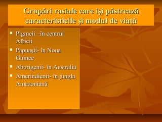 Grupări rasiale care işi păstreazăGrupări rasiale care işi păstrează
caracteristicile şi modul de viaţăcaracteristicile şi modul de viaţă
 Pigmeii –în centrulPigmeii –în centrul
AfriciiAfricii
 Papuaşii- în NouaPapuaşii- în Noua
GuineeGuinee
 Aborigenii- în AustraliaAborigenii- în Australia
 Amerindienii- în junglaAmerindienii- în jungla
AmazonianăAmazoniană
 