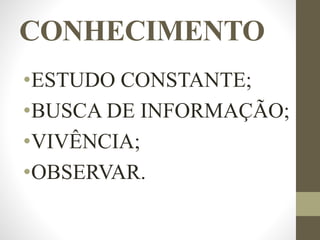 CONHECIMENTO
•ESTUDO CONSTANTE;
•BUSCA DE INFORMAÇÃO;
•VIVÊNCIA;
•OBSERVAR.
 