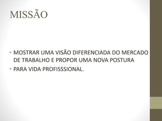 MISSÃO
• MOSTRAR UMA VISÃO DIFERENCIADA DO MERCADO
DE TRABALHO E PROPOR UMA NOVA POSTURA
• PARA VIDA PROFISSSIONAL.
 