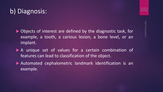 b) Diagnosis:
 Objects of interest are defined by the diagnostic task, for
example, a tooth, a carious lesion, a bone level, or an
implant.
 A unique set of values for a certain combination of
features can lead to classification of the object.
 Automated cephalometric landmark identification is an
example.
DigitalRadiography
102
 