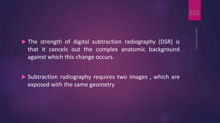  The strength of digital subtraction radiography (DSR) is
that it cancels out the complex anatomic background
against which this change occurs.
 Subtraction radiography requires two images , which are
exposed with the same geometry
DigitalRadiography
105
 