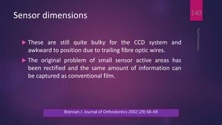 Sensor dimensions
 These are still quite bulky for the CCD system and
awkward to position due to trailing fibre optic wires.
 The original problem of small sensor active areas has
been rectified and the same amount of information can
be captured as conventional film.
DigitalRadiography
140
Brennan J. Journal of Orthodontics 2002 (29) 66–69
 
