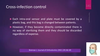 Cross-infection control
 Each intra-oral sensor and plate must be covered by a
plastic bag, and this bag is changed between patients.
 However, if they become directly contaminated there is
no way of sterilizing them and they should be discarded
regardless of expense.
DigitalRadiography
141
Brennan J. Journal of Orthodontics 2002 (29) 66–69
 