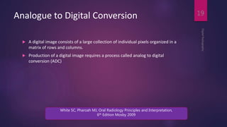 Analogue to Digital Conversion
 A digital image consists of a large collection of individual pixels organized in a
matrix of rows and columns.
 Production of a digital image requires a process called analog to digital
conversion (ADC)
DigitalRadiography
19
White SC, Pharoah MJ, Oral Radiology Principles and Interpretation,
6th Edition Mosby 2009
 