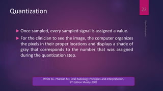 Quantization
 Once sampled, every sampled signal is assigned a value.
 For the clinician to see the image, the computer organizes
the pixels in their proper locations and displays a shade of
gray that corresponds to the number that was assigned
during the quantization step.
DigitalRadiography
23
White SC, Pharoah MJ, Oral Radiology Principles and Interpretation,
6th Edition Mosby 2009
 