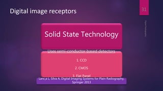 Digital image receptors
DigitalRadiography
31
Solid State Technology
Uses semi-conductor based detectors
1. CCD
2. CMOS
3. Flat Panel
Lanc¸a L, Silva A, Digital Imaging Systems for Plain Radiography,
Springer 2013
 