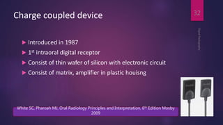 Charge coupled device
 Introduced in 1987
 1st intraoral digital receptor
 Consist of thin wafer of silicon with electronic circuit
 Consist of matrix, amplifier in plastic houisng
DigitalRadiography
32
White SC, Pharoah MJ, Oral Radiology Principles and Interpretation, 6th Edition Mosby
2009
 