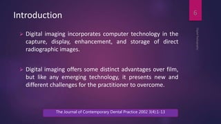 Introduction
 Digital imaging incorporates computer technology in the
capture, display, enhancement, and storage of direct
radiographic images.
 Digital imaging offers some distinct advantages over film,
but like any emerging technology, it presents new and
different challenges for the practitioner to overcome.
DigitalRadiography
6
The Journal of Contemporary Dental Practice 2002 3(4):1-13
 