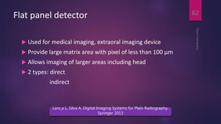 Flat panel detector
 Used for medical imaging, extraoral imaging device
 Provide large matrix area with pixel of less than 100 µm
 Allows imaging of larger areas including head
 2 types: direct
indirect
DigitalRadiography
62
Lanc¸a L, Silva A, Digital Imaging Systems for Plain Radiography,
Springer 2013
 