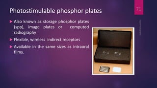 Photostimulable phosphor plates
 Also known as storage phosphor plates
(spp), image plates or computed
radiography
 Flexible, wireless indirect receptors
 Available in the same sizes as intraoral
films.
DigitalRadiography
71
 