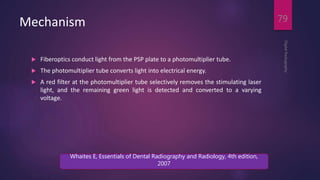 Mechanism
 Fiberoptics conduct light from the PSP plate to a photomultiplier tube.
 The photomultiplier tube converts light into electrical energy.
 A red filter at the photomultiplier tube selectively removes the stimulating laser
light, and the remaining green light is detected and converted to a varying
voltage.
DigitalRadiography
79
Whaites E, Essentials of Dental Radiography and Radiology, 4th edition,
2007
 
