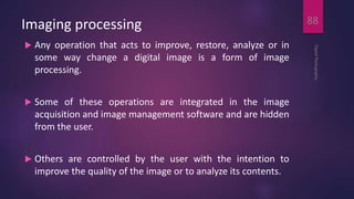 Imaging processing
 Any operation that acts to improve, restore, analyze or in
some way change a digital image is a form of image
processing.
 Some of these operations are integrated in the image
acquisition and image management software and are hidden
from the user.
 Others are controlled by the user with the intention to
improve the quality of the image or to analyze its contents.
DigitalRadiography
88
 