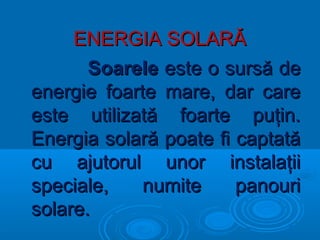 ENERGIA SOLARĂENERGIA SOLARĂ
SoareleSoarele este o sursă deeste o sursă de
energie foarte mare, dar careenergie foarte mare, dar care
este utilizată foarte puţin.este utilizată foarte puţin.
Energia solară poate fi captatăEnergia solară poate fi captată
cu ajutorul unor instalaţiicu ajutorul unor instalaţii
speciale, numite panourispeciale, numite panouri
solare.solare.
 