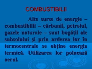 COMBUSTIBILIICOMBUSTIBILII
Alte surse de energie –Alte surse de energie –
combustibilii – cărbunii, petrolul,combustibilii – cărbunii, petrolul,
gazele naturale – sunt bogăţii alegazele naturale – sunt bogăţii ale
subsolului şi prin arderea lor însubsolului şi prin arderea lor în
termocentrale se obţine energiatermocentrale se obţine energia
termică. Utilizarea lor polueazătermică. Utilizarea lor poluează
aerul.aerul.
 