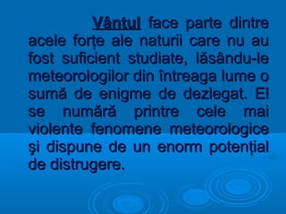 VântulVântul face parte dintreface parte dintre
acele forţe ale naturii care nu auacele forţe ale naturii care nu au
fost suficient studiate, lăsându-lefost suficient studiate, lăsându-le
meteorologilor din întreaga lume ometeorologilor din întreaga lume o
sumă de enigme de dezlegat. Elsumă de enigme de dezlegat. El
se numără printre cele maise numără printre cele mai
violente fenomene meteorologiceviolente fenomene meteorologice
şi dispune de un enorm potenţialşi dispune de un enorm potenţial
de distrugere.de distrugere.
 