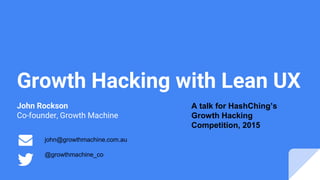 Growth Hacking with Lean UX
John Rockson
Co-founder, Growth Machine
john@growthmachine.com.au
@growthmachine_co
A talk for HashChing’s
Growth Hacking
Competition, 2015
 