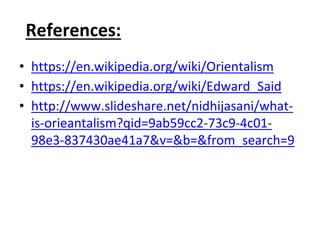 References:
• https://en.wikipedia.org/wiki/Orientalism
• https://en.wikipedia.org/wiki/Edward_Said
• http://www.slideshare.net/nidhijasani/what-
is-orieantalism?qid=9ab59cc2-73c9-4c01-
98e3-837430ae41a7&v=&b=&from_search=9
 