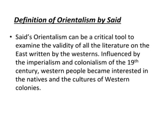Definition of Orientalism by Said
• Said’s Orientalism can be a critical tool to
examine the validity of all the literature on the
East written by the westerns. Influenced by
the imperialism and colonialism of the 19th
century, western people became interested in
the natives and the cultures of Western
colonies.
 