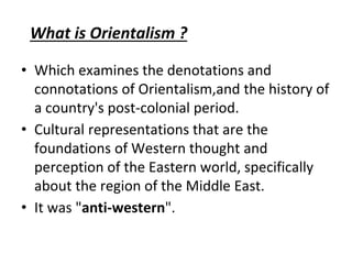 What is Orientalism ?
• Which examines the denotations and
connotations of Orientalism,and the history of
a country's post-colonial period.
• Cultural representations that are the
foundations of Western thought and
perception of the Eastern world, specifically
about the region of the Middle East.
• It was "anti-western".
 